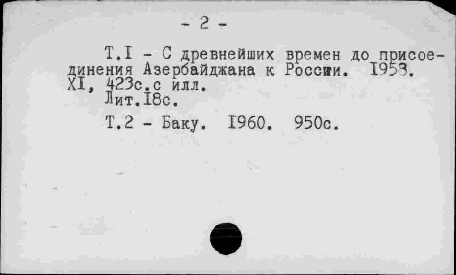 ﻿- 2 -
T.I - С древнейших времен до присоединения Азербайджана к России. 1953. XI, 423с.с илл.
Лит.Ібс.
Т.2 - Баку. I960. 950с.